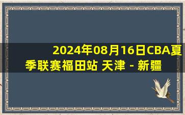 2024年08月16日CBA夏季联赛福田站 天津 - 新疆 全场录像